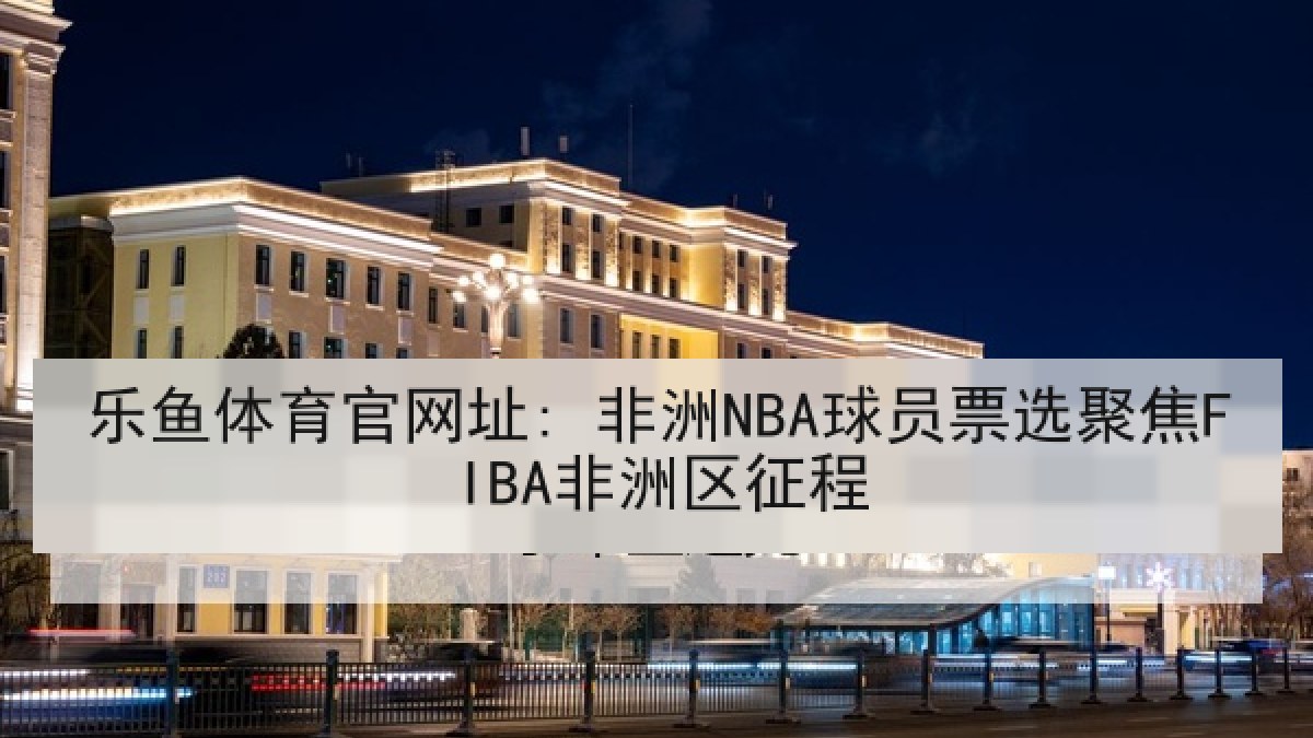 乐鱼体育官网址: 非洲NBA球员票选聚焦FIBA非洲区征程