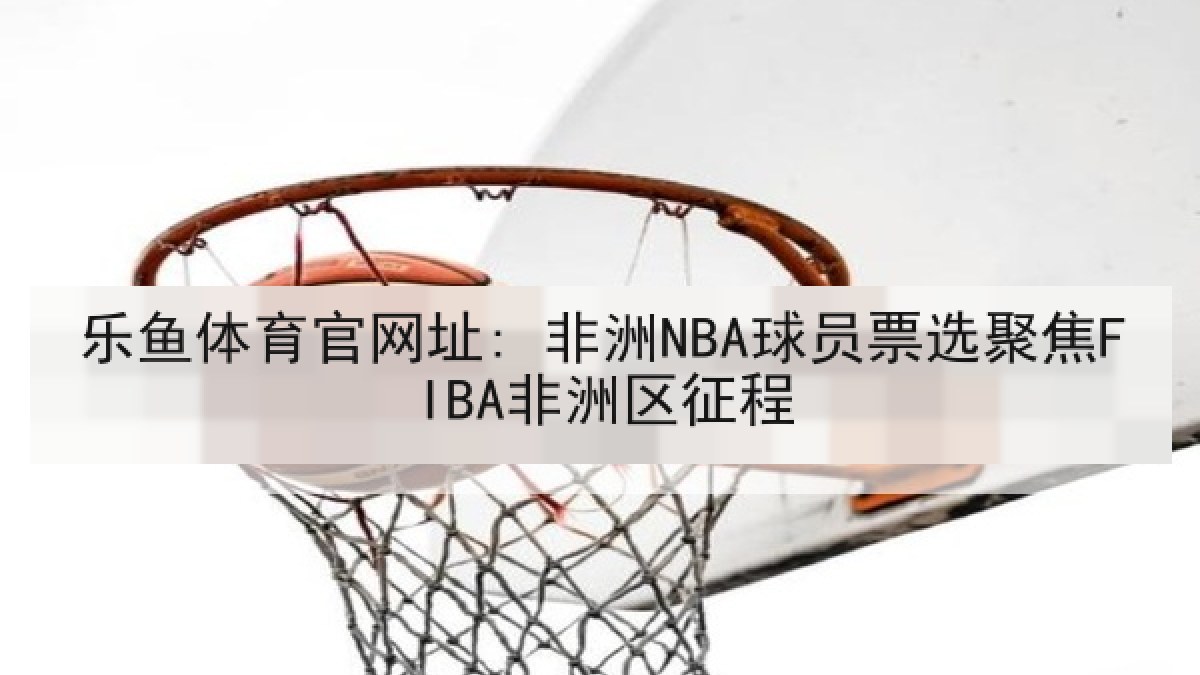 乐鱼体育官网址: 非洲NBA球员票选聚焦FIBA非洲区征程