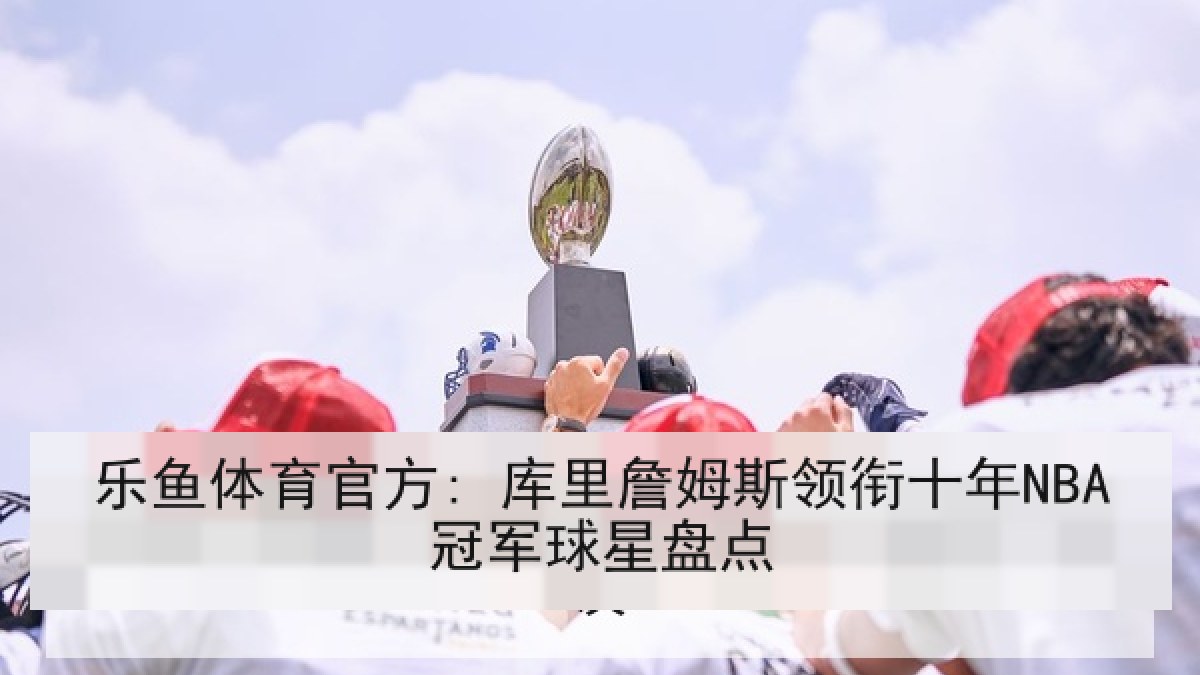 乐鱼体育官方: 库里詹姆斯领衔十年NBA冠军球星盘点