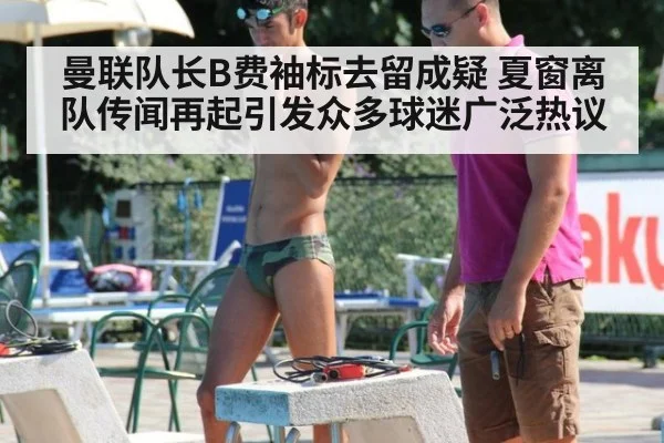 曼联队长B费袖标去留成疑 夏窗离队传闻再起引发众多球迷广泛热议
