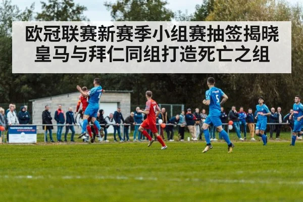 欧冠联赛新赛季小组赛抽签揭晓皇马与拜仁同组打造死亡之组